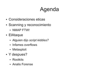 Agenda
●   Consideraciones eticas
●   Scanning y reconocimiento
    ●   NMAP FTW!
●   ElAtaque
    ●   Alguien dijo script kiddies?
    ●   Infames overflows
    ●   Metasploit
●   Y despues?
    ●   Rootkits
    ●   Analis Forense
 
