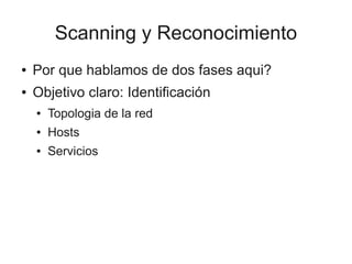 Scanning y Reconocimiento
●   Por que hablamos de dos fases aqui?
●   Objetivo claro: Identificación
    ●   Topologia de la red
    ●   Hosts
    ●   Servicios
 