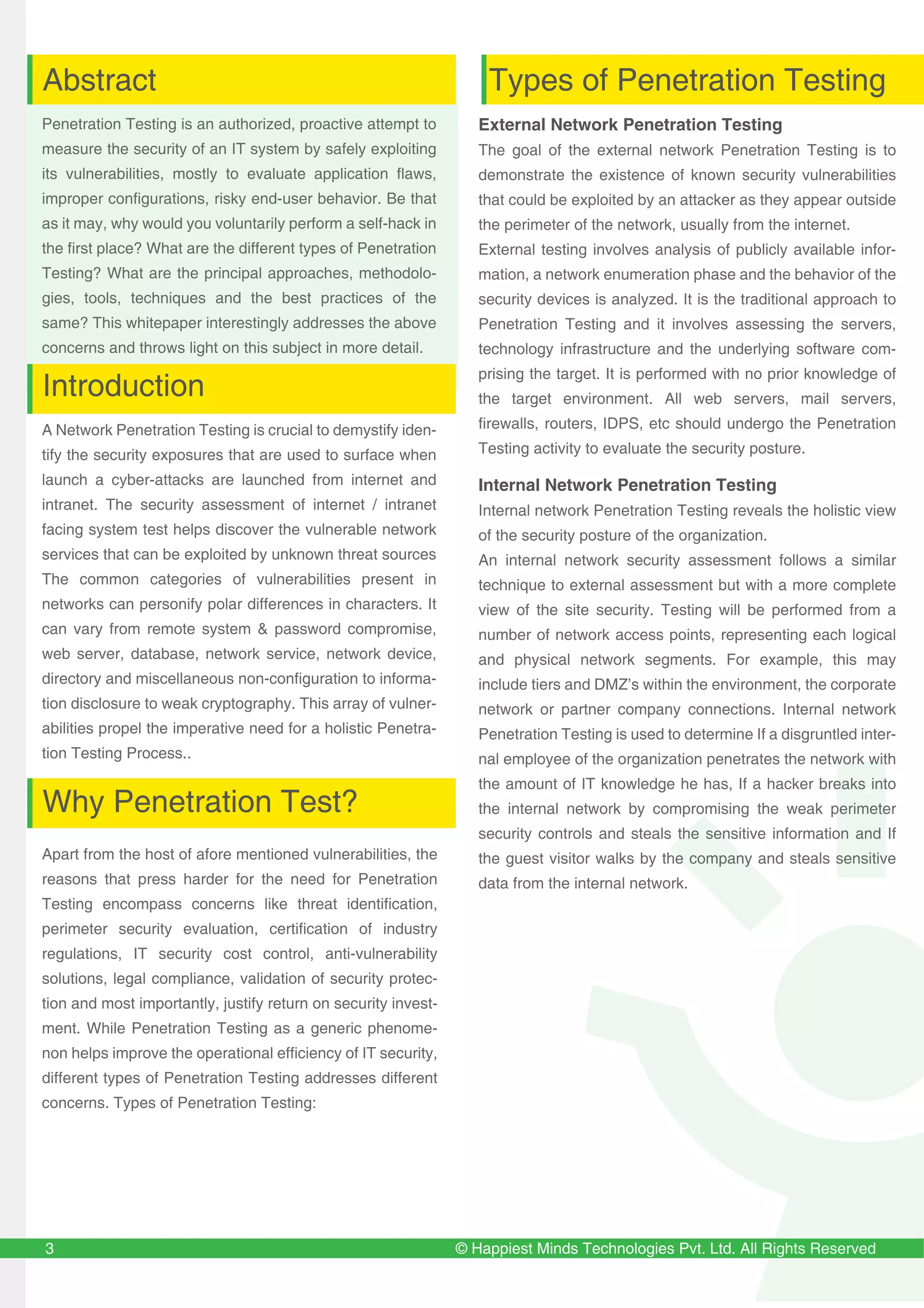 © Happiest Minds Technologies Pvt. Ltd. All Rights Reserved
Penetration Testing is an authorized, proactive attempt to
measure the security of an IT system by safely exploiting
its vulnerabilities, mostly to evaluate application flaws,
improper configurations, risky end-user behavior. Be that
as it may, why would you voluntarily perform a self-hack in
the first place? What are the different types of Penetration
Testing? What are the principal approaches, methodolo-
gies, tools, techniques and the best practices of the
same? This whitepaper interestingly addresses the above
concerns and throws light on this subject in more detail.
A Network Penetration Testing is crucial to demystify iden-
tify the security exposures that are used to surface when
launch a cyber-attacks are launched from internet and
intranet. The security assessment of internet / intranet
facing system test helps discover the vulnerable network
services that can be exploited by unknown threat sources
The common categories of vulnerabilities present in
networks can personify polar differences in characters. It
can vary from remote system & password compromise,
web server, database, network service, network device,
directory and miscellaneous non-configuration to informa-
tion disclosure to weak cryptography. This array of vulner-
abilities propel the imperative need for a holistic Penetra-
tion Testing Process..
External Network Penetration Testing
The goal of the external network Penetration Testing is to
demonstrate the existence of known security vulnerabilities
that could be exploited by an attacker as they appear outside
the perimeter of the network, usually from the internet.
External testing involves analysis of publicly available infor-
mation, a network enumeration phase and the behavior of the
security devices is analyzed. It is the traditional approach to
Penetration Testing and it involves assessing the servers,
technology infrastructure and the underlying software com-
prising the target. It is performed with no prior knowledge of
the target environment. All web servers, mail servers,
firewalls, routers, IDPS, etc should undergo the Penetration
Testing activity to evaluate the security posture.
Internal Network Penetration Testing
Internal network Penetration Testing reveals the holistic view
of the security posture of the organization.
An internal network security assessment follows a similar
technique to external assessment but with a more complete
view of the site security. Testing will be performed from a
number of network access points, representing each logical
and physical network segments. For example, this may
include tiers and DMZ’s within the environment, the corporate
network or partner company connections. Internal network
Penetration Testing is used to determine If a disgruntled inter-
nal employee of the organization penetrates the network with
the amount of IT knowledge he has, If a hacker breaks into
the internal network by compromising the weak perimeter
security controls and steals the sensitive information and If
the guest visitor walks by the company and steals sensitive
data from the internal network.
3
Abstract
Introduction
Why Penetration Test?
Apart from the host of afore mentioned vulnerabilities, the
reasons that press harder for the need for Penetration
Testing encompass concerns like threat identification,
perimeter security evaluation, certification of industry
regulations, IT security cost control, anti-vulnerability
solutions, legal compliance, validation of security protec-
tion and most importantly, justify return on security invest-
ment. While Penetration Testing as a generic phenome-
non helps improve the operational efficiency of IT security,
different types of Penetration Testing addresses different
concerns. Types of Penetration Testing:
Types of Penetration Testing
 