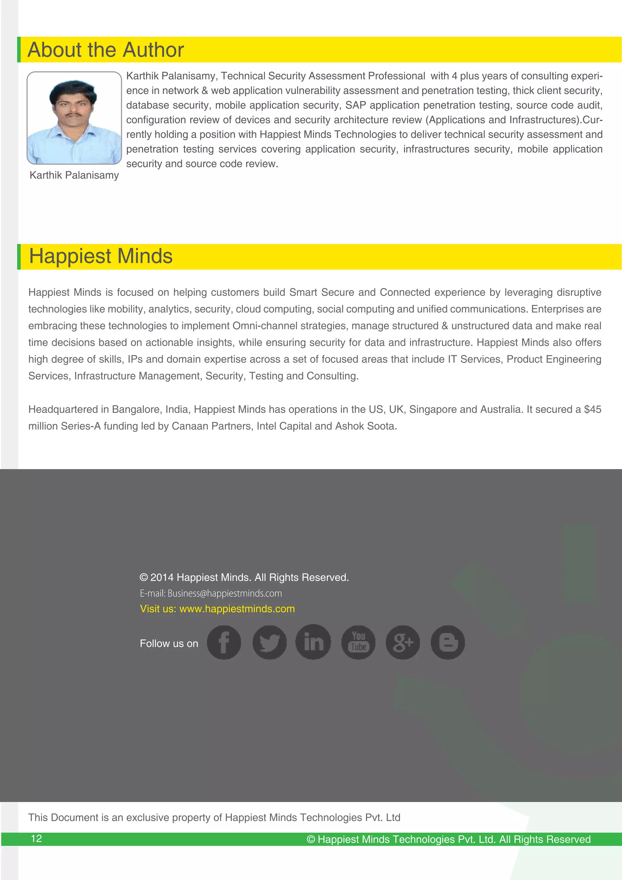 © Happiest Minds Technologies Pvt. Ltd. All Rights Reserved
© 2014 Happiest Minds. All Rights Reserved.
E-mail: Business@happiestminds.com
Visit us: www.happiestminds.com
Follow us on
About the Author
Happiest Minds
Karthik Palanisamy
Karthik Palanisamy, Technical Security Assessment Professional with 4 plus years of consulting experi-
ence in network & web application vulnerability assessment and penetration testing, thick client security,
database security, mobile application security, SAP application penetration testing, source code audit,
configuration review of devices and security architecture review (Applications and Infrastructures).Cur-
rently holding a position with Happiest Minds Technologies to deliver technical security assessment and
penetration testing services covering application security, infrastructures security, mobile application
security and source code review.
Happiest Minds is focused on helping customers build Smart Secure and Connected experience by leveraging disruptive
technologies like mobility, analytics, security, cloud computing, social computing and unified communications. Enterprises are
embracing these technologies to implement Omni-channel strategies, manage structured & unstructured data and make real
time decisions based on actionable insights, while ensuring security for data and infrastructure. Happiest Minds also offers
high degree of skills, IPs and domain expertise across a set of focused areas that include IT Services, Product Engineering
Services, Infrastructure Management, Security, Testing and Consulting.
Headquartered in Bangalore, India, Happiest Minds has operations in the US, UK, Singapore and Australia. It secured a $45
million Series-A funding led by Canaan Partners, Intel Capital and Ashok Soota.
This Document is an exclusive property of Happiest Minds Technologies Pvt. Ltd
12
 