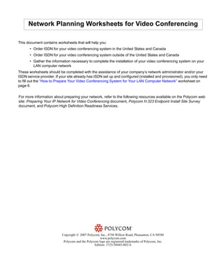 Network Planning Worksheets for Video Conferencing

This document contains worksheets that will help you:
       • Order ISDN for your video conferencing system in the United States and Canada
       • Order ISDN for your video conferencing system outside of the United States and Canada
       • Gather the information necessary to complete the installation of your video conferencing system on your
         LAN computer network
These worksheets should be completed with the assistance of your company’s network administrator and/or your
ISDN service provider. If your site already has ISDN set up and configured (installed and provisioned), you only need
to fill out the “How to Prepare Your Video Conferencing System for Your LAN Computer Network” worksheet on
page 6.


For more information about preparing your network, refer to the following resources available on the Polycom web
site: Preparing Your IP Network for Video Conferencing document, Polycom H.323 Endpoint Install Site Survey
document, and Polycom High Definition Readiness Services.




                           Copyright © 2007 Polycom, Inc., 4750 Willow Road, Pleasanton, CA 94588
                                                     www.polycom.com
                            Polycom and the Polycom logo are registered trademarks of Polycom, Inc.
                                                 Edition: 3725-50445-002/A
 