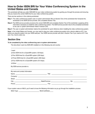 How to Order ISDN BRI for Your Video Conferencing System in the
United States and Canada
This worksheet will help you order ISDN BRI for your video conferencing system by guiding you through the process and ensuring
that you receive the correct ISDN line for your video conferencing system.
There are two sections in this ordering worksheet:
Step 1: The video conferencing system user or system administrator fills out Section One of this worksheet then forwards this
        worksheet to the ISDN service provider, who completes Section Two.
Step 2: The ISDN service provider provisions the correct ISDN BRI and completes Section Two of this worksheet, supplying all the
        information necessary to install the video conferencing system. The ISDN service provider returns the completed worksheet
        to the user or system administrator listed in Section One.
Step 3: The user or system administrator retains this worksheet for quick reference when installing the video conferencing system.
Note: In the United States and Canada, you may need to plug your video conferencing system into a device called an NT-1 box
before you plug the system into your ISDN wall jack. Your ISDN service provider will note in Section Two if you need an NT-1 box
and, if so, how to order one.


Section One
To be completed by the video conferencing user or system administrator:
     The site where I want my ISDN BRI installed is in the following city and country:
     _________________________________________________________________________________________________

     I need:
     ❑ One ISDN line for a Quad-BRI system (128 kbps)
     ❑ Two ISDN lines for a Quad-BRI system (256 kbps)
     ❑ Three ISDN lines for a Quad-BRI system (384 kbps)
     ❑ Four ISDN lines for a Quad-BRI system (512 kbps)
     ❑ Other: _________________________________________________________________________________________
     My ISDN service provider is:
     _________________________________________________________________________________________________
     My name and contact information:
     Name: ________________________________________ Title: ___________________________
     Company: ________________________________________________________________________________________
     Street: ___________________________________________________________________________________________
     City: __________________________________ State/Province: ________________________ Zip: _________________
     Phone: ________________________________________ Fax: ___________________________


If your system uses an IMUX, you’ll need to know the following information as you go through the installation process:
     IMUX Type: __________________________ IMUX Call Mode:____




                                                                                                                                2
 
