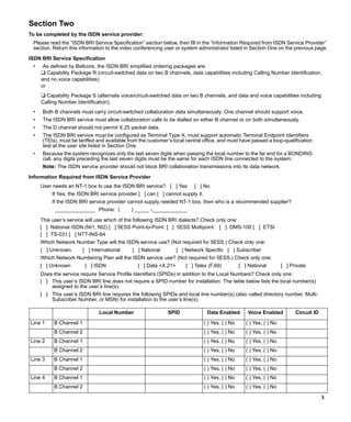 Section Two
To be completed by the ISDN service provider:
 Please read the “ISDN BRI Service Specification” section below, then fill in the “Information Required from ISDN Service Provider”
 section. Return this information to the video conferencing user or system administrator listed in Section One on the previous page.
ISDN BRI Service Specification
 •    As defined by Bellcore, the ISDN BRI simplified ordering packages are:
     ❑ Capability Package R (circuit-switched data on two B channels, data capabilities including Calling Number Identification,
     and no voice capabilities)
     or
     ❑ Capability Package S (alternate voice/circuit-switched data on two B channels, and data and voice capabilities including
     Calling Number Identification).
 •    Both B channels must carry circuit-switched collaboration data simultaneously. One channel should support voice.
 •    The ISDN BRI service must allow collaboration calls to be dialled on either B channel or on both simultaneously.
 •    The D channel should not permit X.25 packet data.
 •    The ISDN BRI service must be configured as Terminal Type A, must support automatic Terminal Endpoint Identifiers
      (TEIs), must be tariffed and available from the customer’s local central office, and must have passed a loop-qualification
      test at the user site listed in Section One.
 •    Because the system recognizes only the last seven digits when passing the local number to the far end for a BONDING
      call, any digits preceding the last seven digits must be the same for each ISDN line connected to the system.
      Note: The ISDN service provider should not block BRI collaboration transmissions into its data network.

Information Required from ISDN Service Provider
     User needs an NT-1 box to use the ISDN BRI service? [ ] Yes          [ ] No
          If Yes, the ISDN BRI service provider [ ] can [ ] cannot supply it.
          If the ISDN BRI service provider cannot supply needed NT-1 box, then who is a recommended supplier?
           ______________ Phone: (            ) _____ -____________

     This user’s service will use which of the following ISDN BRI dialects? Check only one:
     [ ] National ISDN (NI1, NI2) [ ] 5ESS Point-to-Point [ ] 5ESS Multipoint [ ] DMS-100 [ ] ETSI
     [ ] TS-031 [ ] NTT-INS-64
     Which Network Number Type will the ISDN service use? (Not required for 5ESS.) Check only one:
     [ ] Unknown         [ ] International    [ ] National         [ ] Network Specific [ ] Subscriber
     Which Network Numbering Plan will the ISDN service use? (Not required for 5ESS.) Check only one:
     [ ] Unknown          [ ] ISDN               [ ] Data <X.21>      [ ] Telex (F.69)            [ ] National         [ ] Private
     Does the service require Service Profile Identifiers (SPIDs) in addition to the Local Numbers? Check only one:
     [ ] This user’s ISDN BRI line does not require a SPID number for installation. The table below lists the local number(s)
         assigned to the user’s line(s).
     [ ] This user’s ISDN BRI line requires the following SPIDs and local line number(s) (also called directory number, Multi-
         Subscriber Number, or MSN) for installation to the user’s line(s).

                                Local Number                  SPID               Data Enabled        Voice Enabled           Circuit ID

Line 1     B Channel 1                                                          ( ) Yes, ( ) No      ( ) Yes, ( ) No
           B Channel 2                                                          ( ) Yes, ( ) No      ( ) Yes, ( ) No
Line 2     B Channel 1                                                          ( ) Yes, ( ) No      ( ) Yes, ( ) No
           B Channel 2                                                          ( ) Yes, ( ) No      ( ) Yes, ( ) No
Line 3     B Channel 1                                                          ( ) Yes, ( ) No      ( ) Yes, ( ) No
           B Channel 2                                                          ( ) Yes, ( ) No      ( ) Yes, ( ) No
Line 4     B Channel 1                                                          ( ) Yes, ( ) No      ( ) Yes, ( ) No
           B Channel 2                                                          ( ) Yes, ( ) No      ( ) Yes, ( ) No

                                                                                                                                          3
 