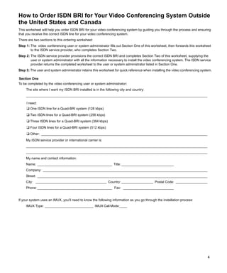 How to Order ISDN BRI for Your Video Conferencing System Outside
the United States and Canada
This worksheet will help you order ISDN BRI for your video conferencing system by guiding you through the process and ensuring
that you receive the correct ISDN line for your video conferencing system.
There are two sections to this ordering worksheet:
Step 1: The video conferencing user or system administrator fills out Section One of this worksheet, then forwards this worksheet
        to the ISDN service provider, who completes Section Two.
Step 2: The ISDN service provider provisions the correct ISDN BRI and completes Section Two of this worksheet, supplying the
        user or system administrator with all the information necessary to install the video conferencing system. The ISDN service
        provider returns the completed worksheet to the user or system administrator listed in Section One.
Step 3: The user and system administrator retains this worksheet for quick reference when installing the video conferencing system.

Section One
To be completed by the video conferencing user or system administrator:
     The site where I want my ISDN BRI installed is in the following city and country:
     _________________________________________________________________________________________________

     I need:
     ❑ One ISDN line for a Quad-BRI system (128 kbps)
     ❑ Two ISDN lines for a Quad-BRI system (256 kbps)
     ❑ Three ISDN lines for a Quad-BRI system (384 kbps)
     ❑ Four ISDN lines for a Quad-BRI system (512 kbps)
     ❑ Other: _________________________________________________________________________________________
     My ISDN service provider or international carrier is:
     _________________________________________________________________________________________________
     _________________________________________________________________________________________________
     My name and contact information:
     Name: ________________________________________ Title: ____________________________
     Company: ________________________________________________________________________________________
     Street: ___________________________________________________________________________________________
     City: ______________________________________ Country: _________________ Postal Code: _________________
     Phone: ________________________________________ Fax: ___________________________


If your system uses an IMUX, you’ll need to know the following information as you go through the installation process:
     IMUX Type: __________________________ IMUX Call Mode:____




                                                                                                                                4
 