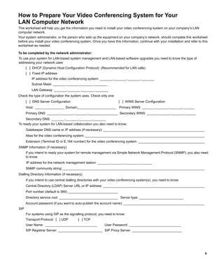 How to Prepare Your Video Conferencing System for Your
LAN Computer Network
This worksheet will help you get the information you need to install your video conferencing system on your company’s LAN
computer network.
Your system administrator, or the person who sets up the equipment on your company’s network, should complete this worksheet
before you install your video conferencing system. Once you have this information, continue with your installation and refer to this
worksheet as needed.

To be completed by the network administrator:
To use your system for LAN-based system management and LAN-based software upgrades you need to know the type of
addressing your network uses:
      [ ] DHCP (Dynamic Host Configuration Protocol) (Recommended for LAN calls)
      [ ] Fixed IP address
          IP address for the video conferencing system: _______._______._______._______
          Subnet Mask: _______._______._______._______
          LAN Gateway: _______._______._______._______
Check the type of configuration the system uses. Check only one:
      [ ] DNS Server Configuration                                    [ ] WINS Server Configuration
      Host: ________________ Domain:_____________________ Primary WINS: _______._______._______.______
      Primary DNS: _______._______._______.________________ Secondary WINS: _____._______._______.______
                                                 _
      Secondary DNS: _______._______._______._______
To ready your system for LAN-based collaboration you also need to know:
      Gatekeeper DNS name or IP address (if necessary): _______________________________________________________
      Alias for the video conferencing system: _________________________________________________________________
      Extension (Terminal ID or E.164 number) for the video conferencing system: ____________________________________
SNMP Information (if necessary)
      If you intend to ready your system for remote management via Simple Network Management Protocol (SNMP), you also need
      to know:
      IP address for the network management station: _______._______._______._______
      SNMP community string: _____________________________________________________________________________
Dialling Directory Information (if necessary)
      If you intend to use central dialling directories with your video conferencing system(s), you need to know:
      Central Directory (LDAP) Server URL or IP address: _______________________________________________________
      Port number (default is 389): ___________________________
      Directory service root: ________________________________ Server type: ________________________
      Account password (if you want to auto-publish the account name): ____________________________________________
SIP
      For systems using SIP as the signalling protocol, you need to know:
      Transport Protocol: [ ] UDP         [ ] TCP
      User Name: ____________________________                User Password: ____________________________
      SIP Registrar Server: ________________________ SIP Proxy Server: ___________________________




                                                                                                                                  6
 