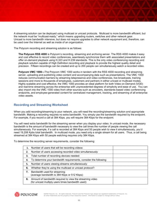 A streaming solution can be deployed using multicast or unicast protocols. Multicast is more bandwidth efficient, but
the network must be ―multicast-ready,‖ which means upgrading routers, switches and other network gear.
Unicast is more bandwidth intensive, but does not require upgrades to other network equipment and, therefore, can
be used over the Internet as well as inside of an organization.

The Polycom recording and streaming solution is as follows:

    The Polycom RSS 4000 is Polycom’s recording, streaming and archiving server. The RSS 4000 makes it easy
    and cost effective to record video conferences, seamlessly synchronize them with associated presentations and
    offer on-demand playback using H.323 and H.239 standards. This is the only video conferencing recording and
    playback solution capable of High Definition recording and playback to provide the highest quality detail and
    precision. Fifteen recordings can be created and up to 200 people can simultaneously watch a recorded video.

    Polycom VMC 1000—The Polycom VMC 1000 works in tandem with the RSS 4000 recording and streaming
    server, uploading and publishing video content and accompanying data such as presentations. The VMC 1000
    reduces communication barriers by streaming telepresence and video conferences, live broadcasts, training
    sessions and more to thousands of employees, customers and partners in either unicast or multicast modes.
    Highly scalable and cost effective, the VMC 1000 provides an ideal platform for both Video on Demand (VOD)
    and real-time streaming across the enterprise with unprecedented degrees of simplicity and ease of use. You can
    also import into the VMC 1000 video from other sources such as encoders, standards-based video conferencing
    endpoints, and employee-generated content for centralized management, tracking, and streaming of all enterprise
    video assets.


Recording and Streaming Worksheet

When you add recording/streaming to your network, you will need the recording/streaming solution and appropriate
bandwidth. Making a recording requires no extra bandwidth. You simply use the bandwidth required by the endpoint.
For example, if you record a call at 384 Kbps, you will require 384 Kbps for the endpoint.

You will need extra bandwidth for the streaming server when you display your video. In unicast mode, the necessary
bandwidth is the amount of bandwidth necessary to view the call times the number of people viewing the call
simultaneously. For example, if a call is recorded at 384 Kbps and 50 people wish to view it simultaneously, you’d
need 19,208 Kpbs total bandwidth. In multicast mode, you need only a single stream for all users. Thus, a call being
streamed at 384 Kbps with 50 people watching requires only 384 Kbps.

To determine the recording server requirements, consider the following:

           1.   Number of users that will be recording videos:
          2.    Number of users accessing recorded video simultaneously:
          3.    Total number of recording devices needed:
          4.    To determine your bandwidth requirements, consider the following:
          5.    Number of users viewing streams simultaneously:
          6.    Whether they’re using the multicast or unicast protocol?:
          7.    Bandwidth used for streaming
                (average bandwidth is 384 Kbps or 512 Kbps):
          8.    Amount of bandwidth required to view the streaming video
                (for unicast multiply users times bandwidth used):



                           ©2009 Polycom, Inc. All rights reserved. Polycom and the Polycom logo design are registered trademarks of Polycom, Inc.
                           All other trademarks are the property of their respective owners. Information is subject to change without notice.


                                                                           11
 