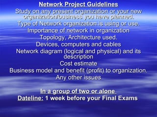 Network Project Guidelines Study on any present organization or your new organization/business you have planned. Type of Network organization is using or use. Importance of network in organization Topology, Architecture used. Devices, computers and cables Network diagram (logical and physical) and its description Cost estimate Business model and benefit (profit) to organization. Any other issues In a group of two or alone  Dateline:  1 week before your Final Exams   
