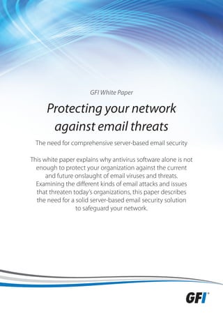 GFI White Paper

      Protecting your network
       against email threats
 The need for comprehensive server-based email security

This white paper explains why antivirus software alone is not
  enough to protect your organization against the current
      and future onslaught of email viruses and threats.
  Examining the different kinds of email attacks and issues
  that threaten today’s organizations, this paper describes
  the need for a solid server-based email security solution
                 to safeguard your network.
 