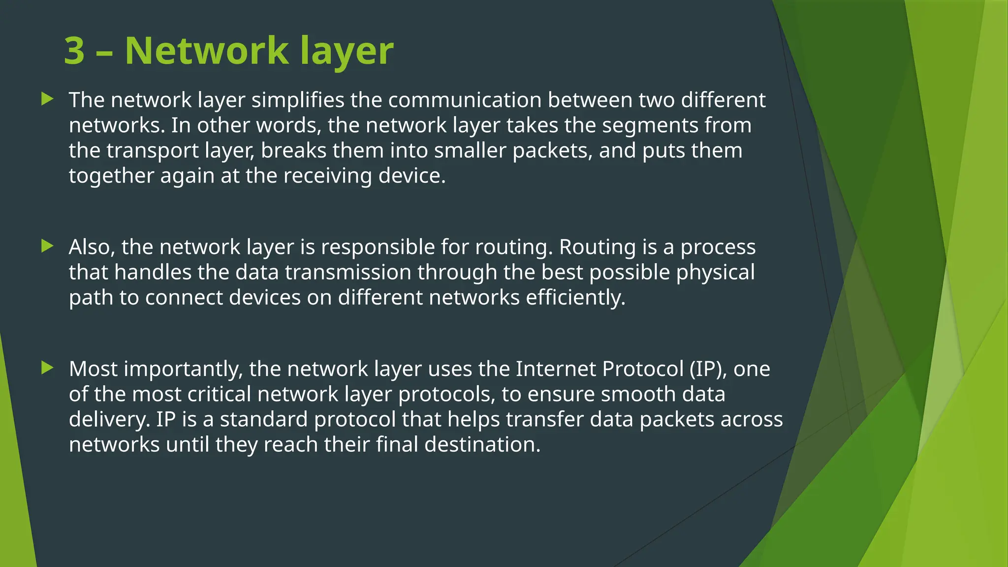 3 – Network layer
 The network layer simplifies the communication between two different
networks. In other words, the network layer takes the segments from
the transport layer, breaks them into smaller packets, and puts them
together again at the receiving device.
 Also, the network layer is responsible for routing. Routing is a process
that handles the data transmission through the best possible physical
path to connect devices on different networks efficiently.
 Most importantly, the network layer uses the Internet Protocol (IP), one
of the most critical network layer protocols, to ensure smooth data
delivery. IP is a standard protocol that helps transfer data packets across
networks until they reach their final destination.
 