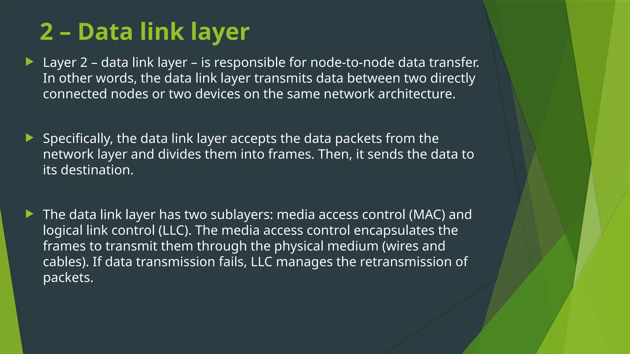 2 – Data link layer
 Layer 2 – data link layer – is responsible for node-to-node data transfer.
In other words, the data link layer transmits data between two directly
connected nodes or two devices on the same network architecture.
 Specifically, the data link layer accepts the data packets from the
network layer and divides them into frames. Then, it sends the data to
its destination.
 The data link layer has two sublayers: media access control (MAC) and
logical link control (LLC). The media access control encapsulates the
frames to transmit them through the physical medium (wires and
cables). If data transmission fails, LLC manages the retransmission of
packets.
 