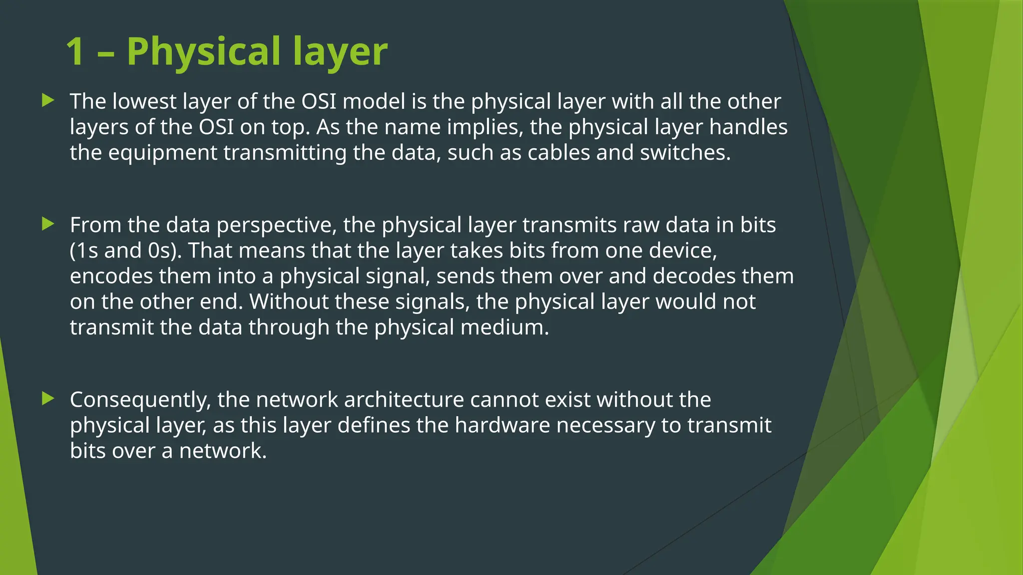 1 – Physical layer
 The lowest layer of the OSI model is the physical layer with all the other
layers of the OSI on top. As the name implies, the physical layer handles
the equipment transmitting the data, such as cables and switches.
 From the data perspective, the physical layer transmits raw data in bits
(1s and 0s). That means that the layer takes bits from one device,
encodes them into a physical signal, sends them over and decodes them
on the other end. Without these signals, the physical layer would not
transmit the data through the physical medium.
 Consequently, the network architecture cannot exist without the
physical layer, as this layer defines the hardware necessary to transmit
bits over a network.
 