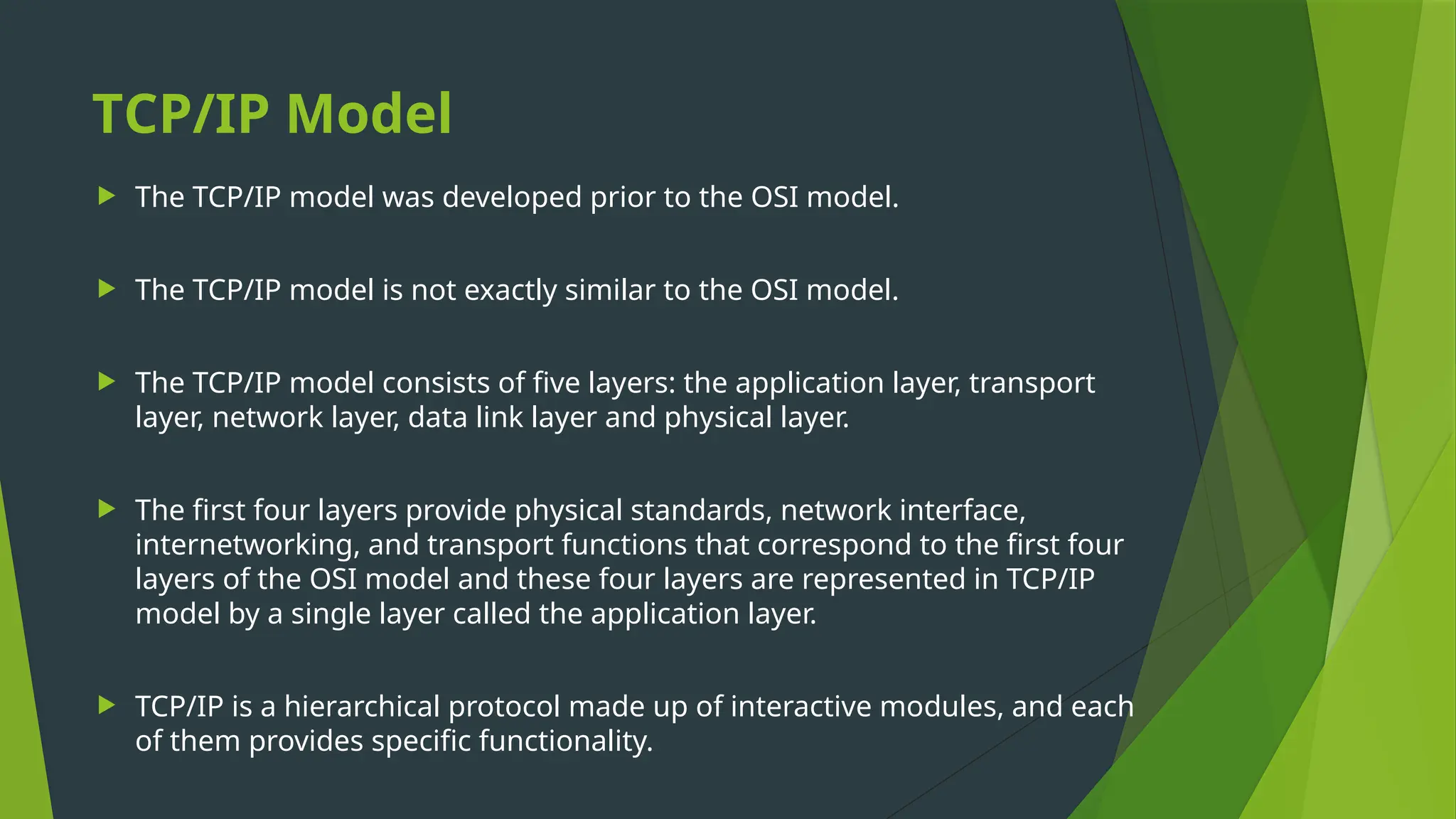 TCP/IP Model
 The TCP/IP model was developed prior to the OSI model.
 The TCP/IP model is not exactly similar to the OSI model.
 The TCP/IP model consists of five layers: the application layer, transport
layer, network layer, data link layer and physical layer.
 The first four layers provide physical standards, network interface,
internetworking, and transport functions that correspond to the first four
layers of the OSI model and these four layers are represented in TCP/IP
model by a single layer called the application layer.
 TCP/IP is a hierarchical protocol made up of interactive modules, and each
of them provides specific functionality.
 