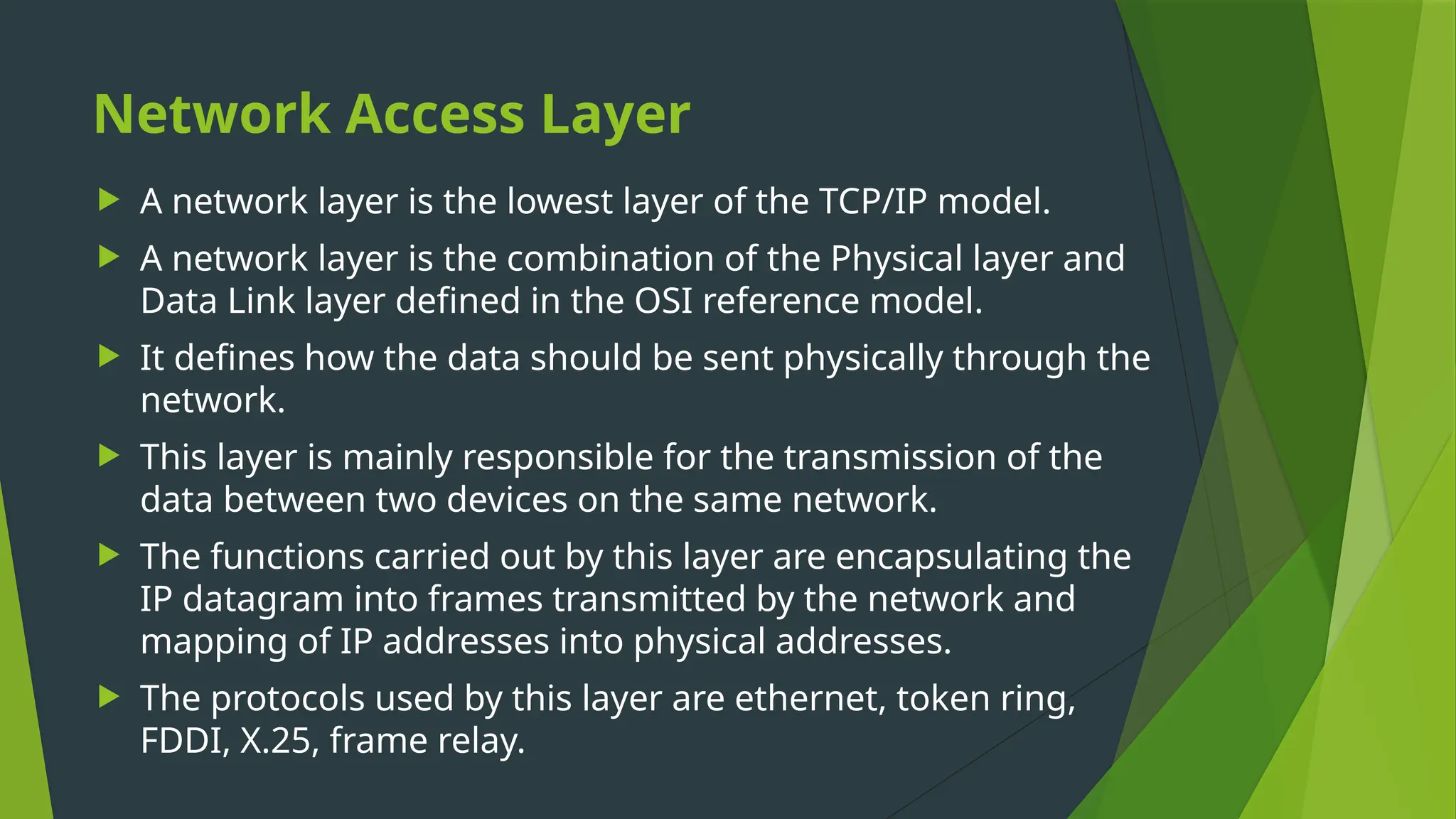 Network Access Layer
 A network layer is the lowest layer of the TCP/IP model.
 A network layer is the combination of the Physical layer and
Data Link layer defined in the OSI reference model.
 It defines how the data should be sent physically through the
network.
 This layer is mainly responsible for the transmission of the
data between two devices on the same network.
 The functions carried out by this layer are encapsulating the
IP datagram into frames transmitted by the network and
mapping of IP addresses into physical addresses.
 The protocols used by this layer are ethernet, token ring,
FDDI, X.25, frame relay.
 