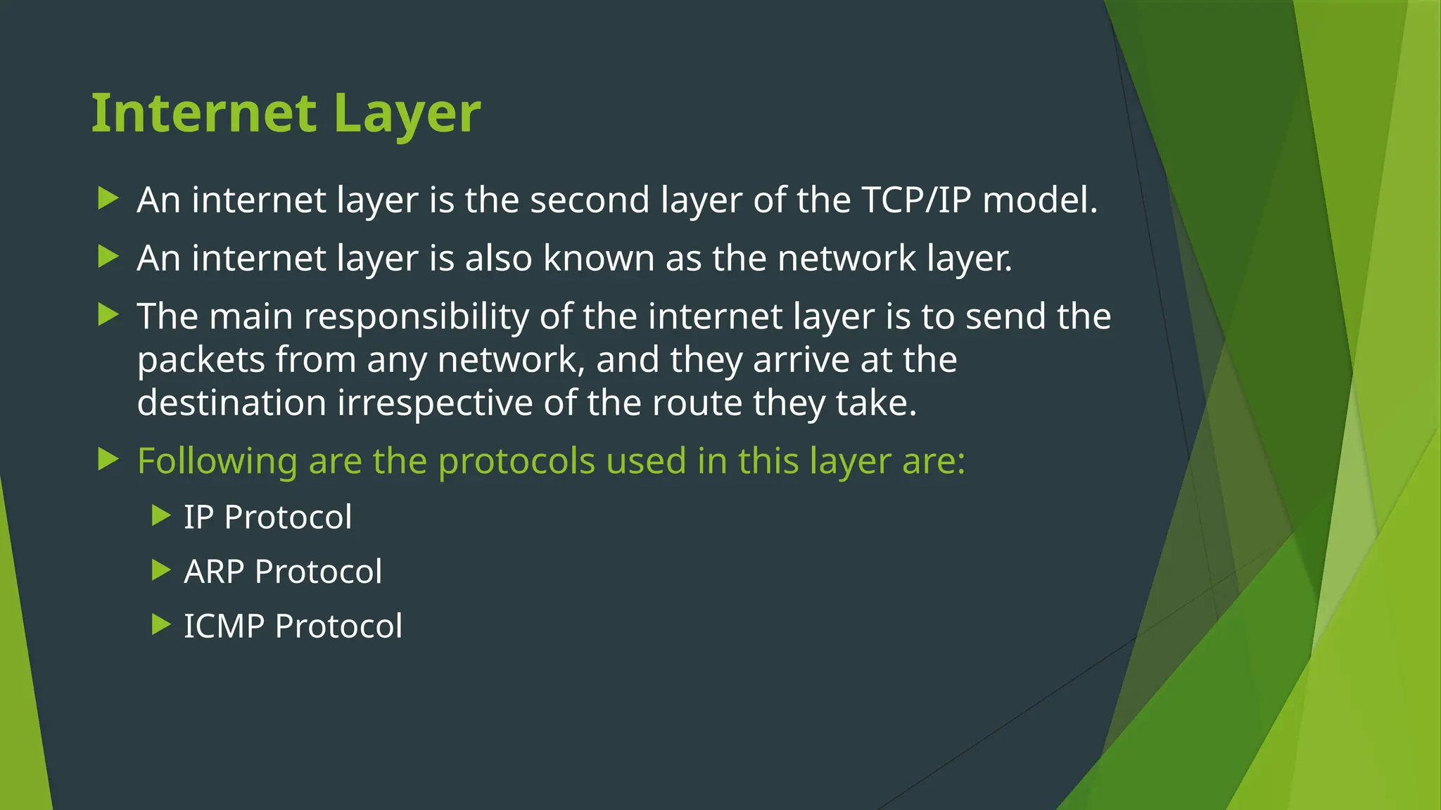 Internet Layer
 An internet layer is the second layer of the TCP/IP model.
 An internet layer is also known as the network layer.
 The main responsibility of the internet layer is to send the
packets from any network, and they arrive at the
destination irrespective of the route they take.
 Following are the protocols used in this layer are:
 IP Protocol
 ARP Protocol
 ICMP Protocol
 