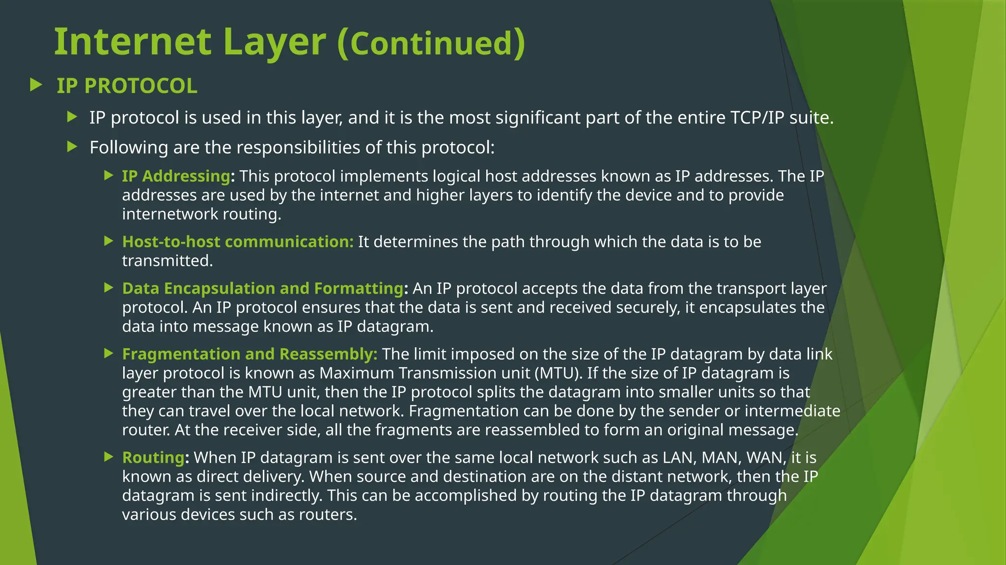 Internet Layer (Continued)
 IP PROTOCOL
 IP protocol is used in this layer, and it is the most significant part of the entire TCP/IP suite.
 Following are the responsibilities of this protocol:
 IP Addressing: This protocol implements logical host addresses known as IP addresses. The IP
addresses are used by the internet and higher layers to identify the device and to provide
internetwork routing.
 Host-to-host communication: It determines the path through which the data is to be
transmitted.
 Data Encapsulation and Formatting: An IP protocol accepts the data from the transport layer
protocol. An IP protocol ensures that the data is sent and received securely, it encapsulates the
data into message known as IP datagram.
 Fragmentation and Reassembly: The limit imposed on the size of the IP datagram by data link
layer protocol is known as Maximum Transmission unit (MTU). If the size of IP datagram is
greater than the MTU unit, then the IP protocol splits the datagram into smaller units so that
they can travel over the local network. Fragmentation can be done by the sender or intermediate
router. At the receiver side, all the fragments are reassembled to form an original message.
 Routing: When IP datagram is sent over the same local network such as LAN, MAN, WAN, it is
known as direct delivery. When source and destination are on the distant network, then the IP
datagram is sent indirectly. This can be accomplished by routing the IP datagram through
various devices such as routers.
 