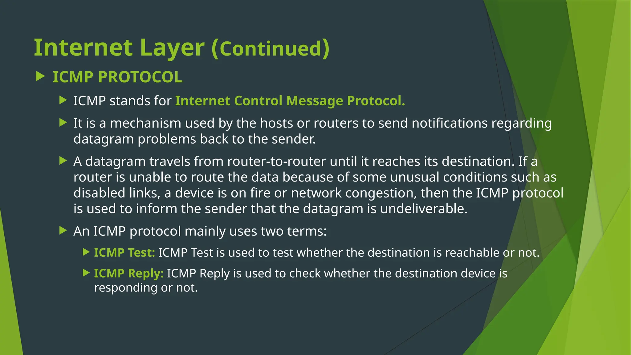 Internet Layer (Continued)
 ICMP PROTOCOL
 ICMP stands for Internet Control Message Protocol.
 It is a mechanism used by the hosts or routers to send notifications regarding
datagram problems back to the sender.
 A datagram travels from router-to-router until it reaches its destination. If a
router is unable to route the data because of some unusual conditions such as
disabled links, a device is on fire or network congestion, then the ICMP protocol
is used to inform the sender that the datagram is undeliverable.
 An ICMP protocol mainly uses two terms:
 ICMP Test: ICMP Test is used to test whether the destination is reachable or not.
 ICMP Reply: ICMP Reply is used to check whether the destination device is
responding or not.
 