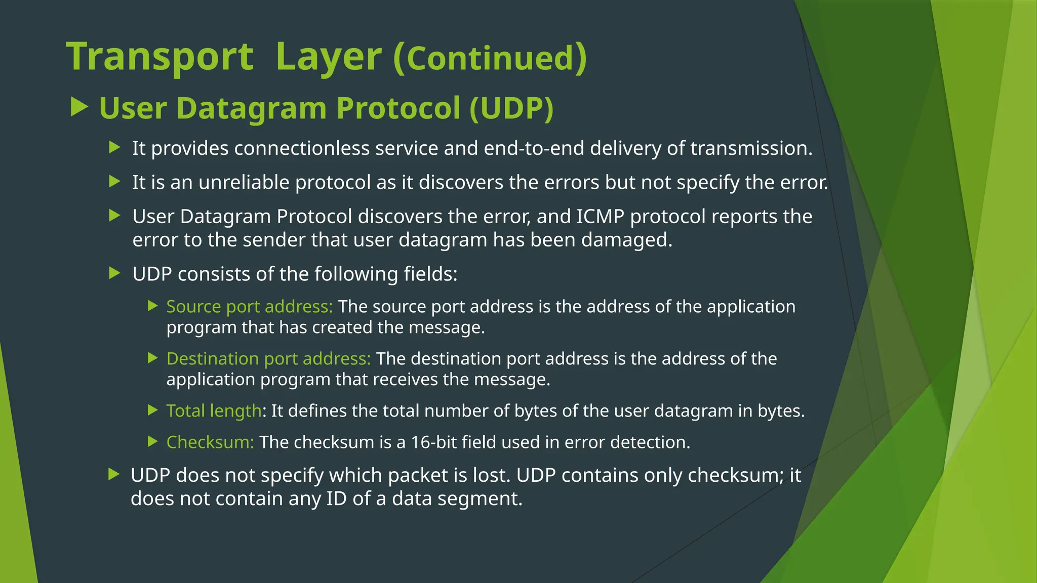 Transport Layer (Continued)
 User Datagram Protocol (UDP)
 It provides connectionless service and end-to-end delivery of transmission.
 It is an unreliable protocol as it discovers the errors but not specify the error.
 User Datagram Protocol discovers the error, and ICMP protocol reports the
error to the sender that user datagram has been damaged.
 UDP consists of the following fields:
 Source port address: The source port address is the address of the application
program that has created the message.
 Destination port address: The destination port address is the address of the
application program that receives the message.
 Total length: It defines the total number of bytes of the user datagram in bytes.
 Checksum: The checksum is a 16-bit field used in error detection.
 UDP does not specify which packet is lost. UDP contains only checksum; it
does not contain any ID of a data segment.
 