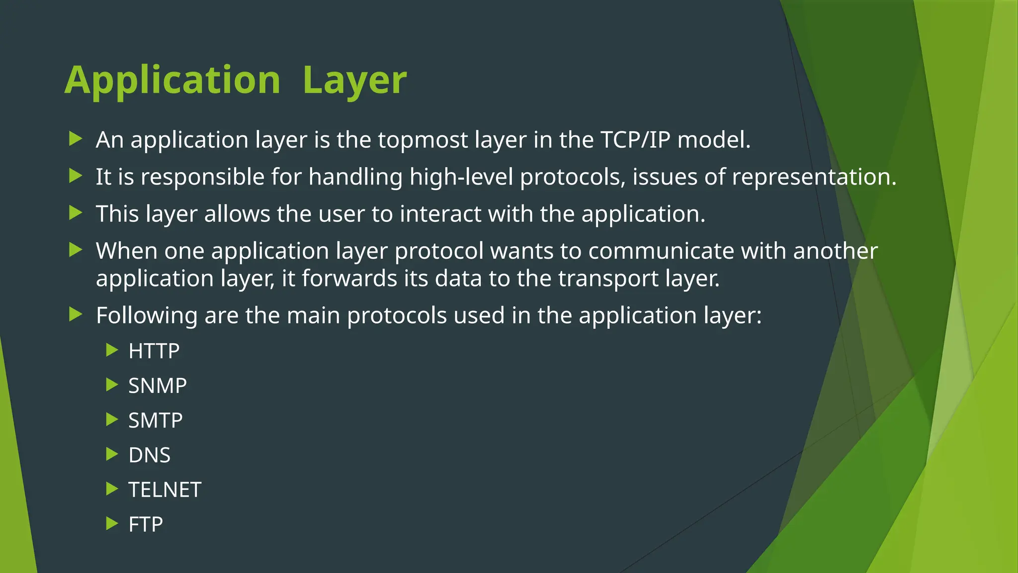 Application Layer
 An application layer is the topmost layer in the TCP/IP model.
 It is responsible for handling high-level protocols, issues of representation.
 This layer allows the user to interact with the application.
 When one application layer protocol wants to communicate with another
application layer, it forwards its data to the transport layer.
 Following are the main protocols used in the application layer:
 HTTP
 SNMP
 SMTP
 DNS
 TELNET
 FTP
 