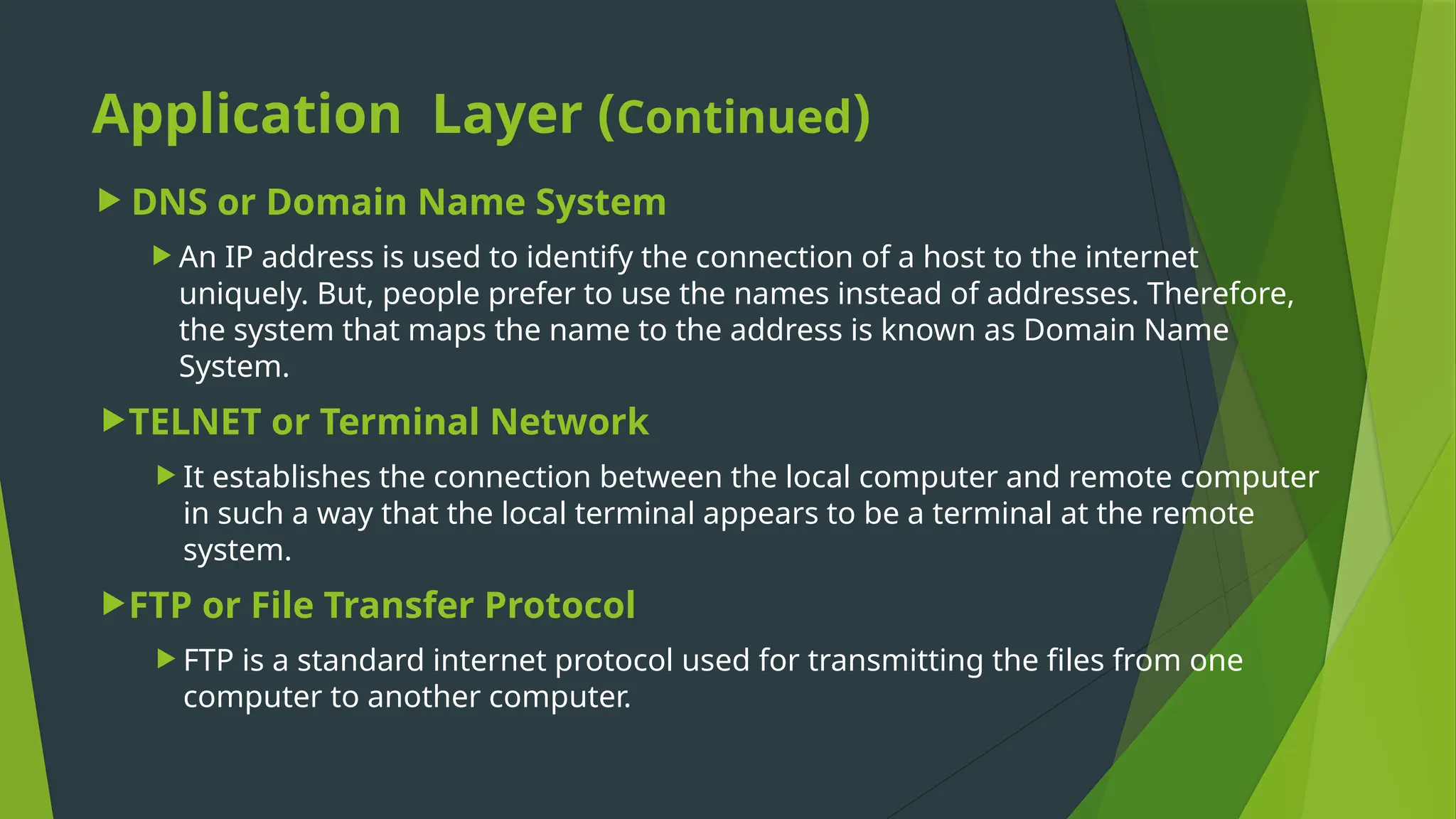 Application Layer (Continued)
 DNS or Domain Name System
 An IP address is used to identify the connection of a host to the internet
uniquely. But, people prefer to use the names instead of addresses. Therefore,
the system that maps the name to the address is known as Domain Name
System.
TELNET or Terminal Network
 It establishes the connection between the local computer and remote computer
in such a way that the local terminal appears to be a terminal at the remote
system.
FTP or File Transfer Protocol
 FTP is a standard internet protocol used for transmitting the files from one
computer to another computer.
 