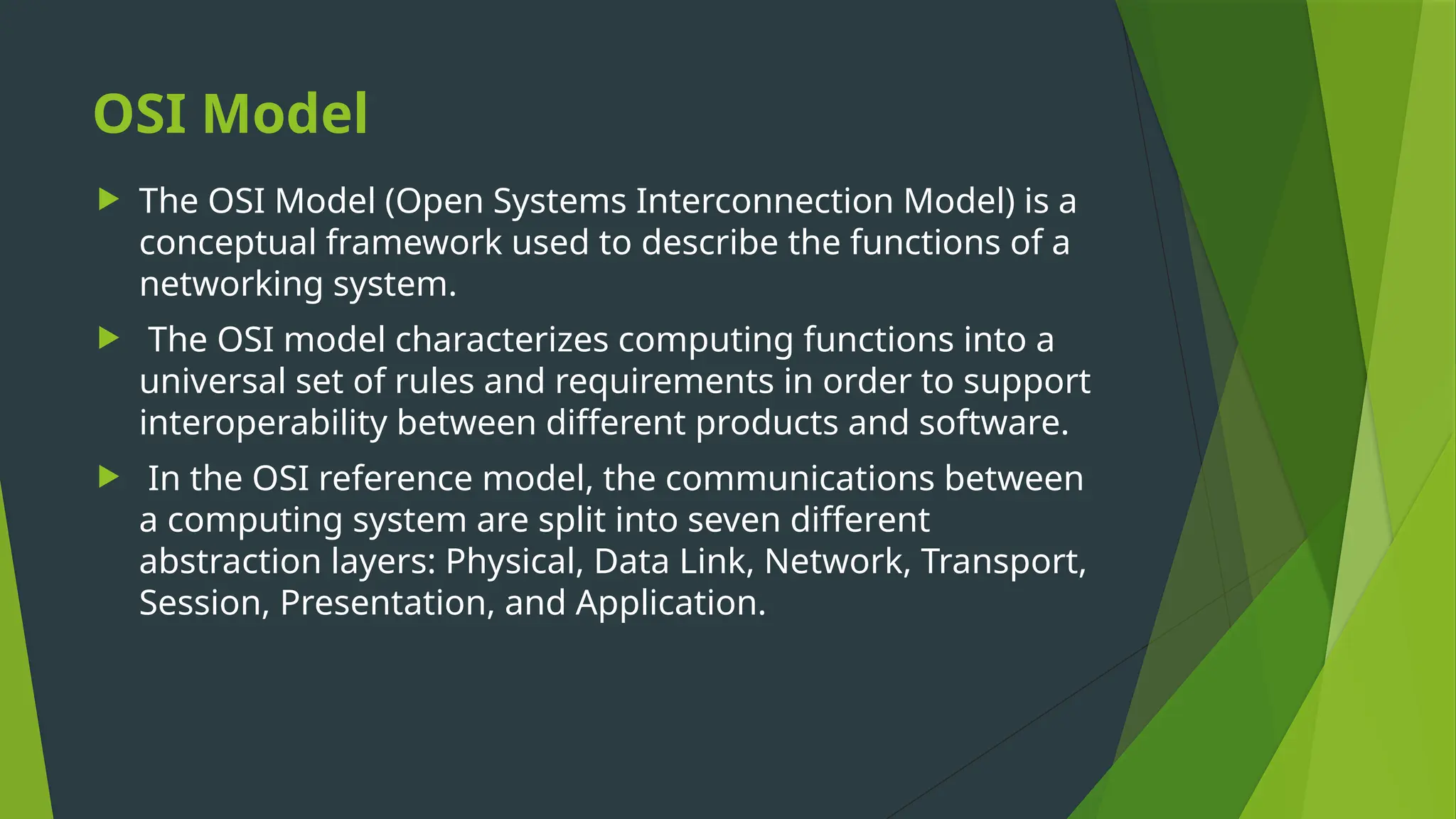 OSI Model
 The OSI Model (Open Systems Interconnection Model) is a
conceptual framework used to describe the functions of a
networking system.
 The OSI model characterizes computing functions into a
universal set of rules and requirements in order to support
interoperability between different products and software.
 In the OSI reference model, the communications between
a computing system are split into seven different
abstraction layers: Physical, Data Link, Network, Transport,
Session, Presentation, and Application.
 