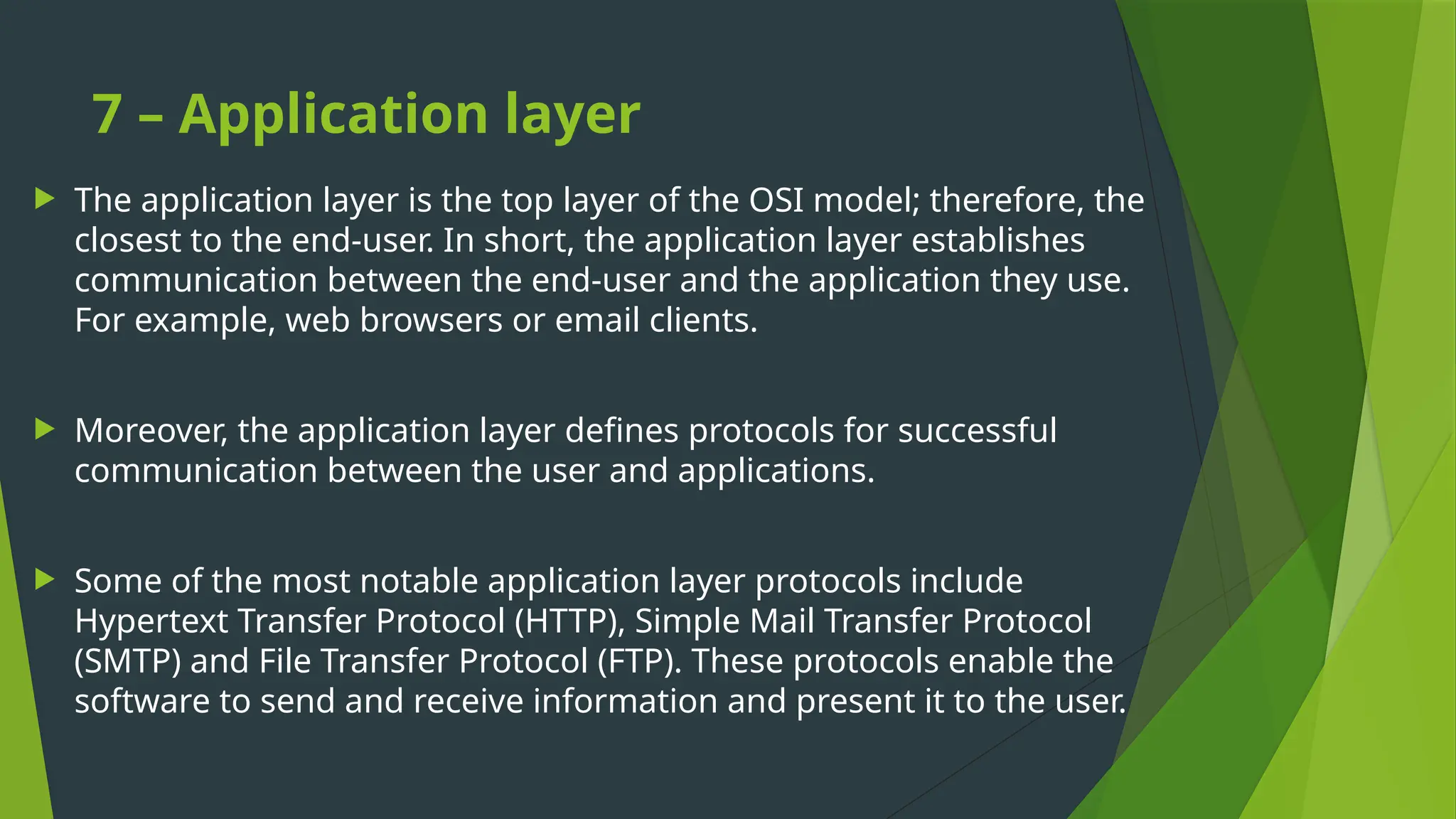 7 – Application layer
 The application layer is the top layer of the OSI model; therefore, the
closest to the end-user. In short, the application layer establishes
communication between the end-user and the application they use.
For example, web browsers or email clients.
 Moreover, the application layer defines protocols for successful
communication between the user and applications.
 Some of the most notable application layer protocols include
Hypertext Transfer Protocol (HTTP), Simple Mail Transfer Protocol
(SMTP) and File Transfer Protocol (FTP). These protocols enable the
software to send and receive information and present it to the user.
 