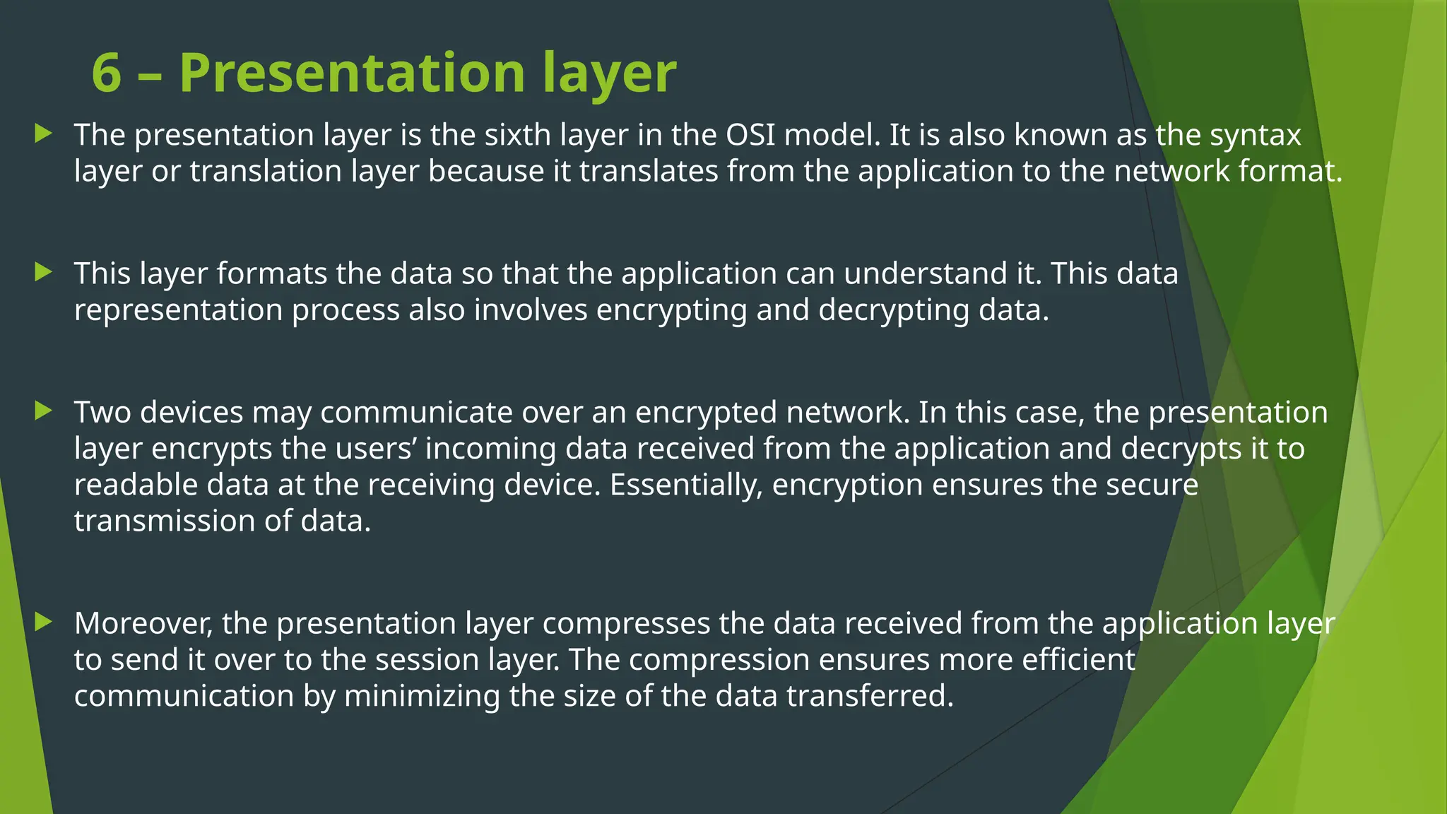 6 – Presentation layer
 The presentation layer is the sixth layer in the OSI model. It is also known as the syntax
layer or translation layer because it translates from the application to the network format.
 This layer formats the data so that the application can understand it. This data
representation process also involves encrypting and decrypting data.
 Two devices may communicate over an encrypted network. In this case, the presentation
layer encrypts the users’ incoming data received from the application and decrypts it to
readable data at the receiving device. Essentially, encryption ensures the secure
transmission of data.
 Moreover, the presentation layer compresses the data received from the application layer
to send it over to the session layer. The compression ensures more efficient
communication by minimizing the size of the data transferred.
 