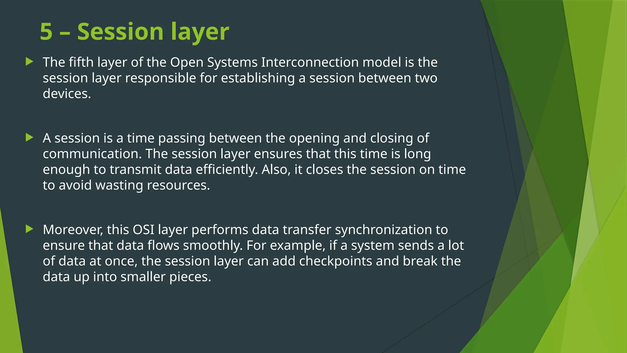 5 – Session layer
 The fifth layer of the Open Systems Interconnection model is the
session layer responsible for establishing a session between two
devices.
 A session is a time passing between the opening and closing of
communication. The session layer ensures that this time is long
enough to transmit data efficiently. Also, it closes the session on time
to avoid wasting resources.
 Moreover, this OSI layer performs data transfer synchronization to
ensure that data flows smoothly. For example, if a system sends a lot
of data at once, the session layer can add checkpoints and break the
data up into smaller pieces.
 