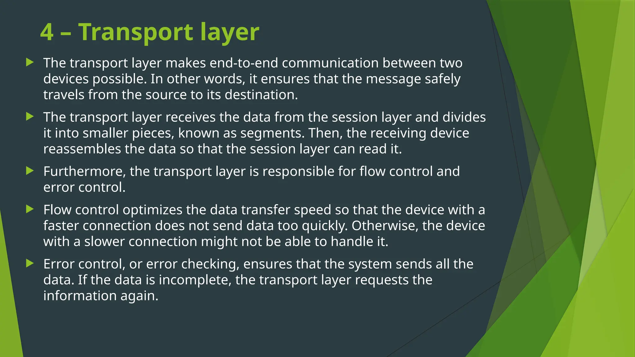 4 – Transport layer
 The transport layer makes end-to-end communication between two
devices possible. In other words, it ensures that the message safely
travels from the source to its destination.
 The transport layer receives the data from the session layer and divides
it into smaller pieces, known as segments. Then, the receiving device
reassembles the data so that the session layer can read it.
 Furthermore, the transport layer is responsible for flow control and
error control.
 Flow control optimizes the data transfer speed so that the device with a
faster connection does not send data too quickly. Otherwise, the device
with a slower connection might not be able to handle it.
 Error control, or error checking, ensures that the system sends all the
data. If the data is incomplete, the transport layer requests the
information again.
 