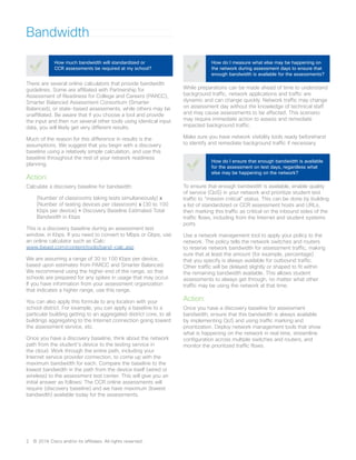 Bandwidth
There are several online calculators that provide bandwidth
guidelines. Some are affiliated with Partnership for
Assessment of Readiness for College and Careers (PARCC),
Smarter Balanced Assessment Consortium (Smarter
Balanced), or state-based assessments, while others may be
unaffiliated. Be aware that if you choose a tool and provide
the input and then run several other tools using identical input
data, you will likely get very different results.
Much of the reason for this difference in results is the
assumptions. We suggest that you begin with a discovery
baseline using a relatively simple calculation, and use this
baseline throughout the rest of your network readiness
planning.
Action:
Calculate a discovery baseline for bandwidth:
(Number of classrooms taking tests simultaneously) x
(Number of testing devices per classroom) x (30 to 100
Kbps per device) = Discovery Baseline Estimated Total
Bandwidth in Kbps
This is a discovery baseline during an assessment test
window, in Kbps. If you need to convert to Mbps or Gbps, use
an online calculator such as iCalc:
www.ibeast.com/content/tools/band-calc.asp
We are assuming a range of 30 to 100 Kbps per device,
based upon estimates from PARCC and Smarter Balanced.
We recommend using the higher end of the range, so that
schools are prepared for any spikes in usage that may occur.
If you have information from your assessment organization
that indicates a higher range, use this range.
You can also apply this formula to any location with your
school district. For example, you can apply a baseline to a
particular building getting to an aggregated district core, to all
buildings aggregating to the Internet connection going toward
the assessment service, etc.
Once you have a discovery baseline, think about the network
path from the student’s device to the testing service in
the cloud. Work through the entire path, including your
Internet service provider connection, to come up with the
maximum bandwidth for each. Compare the baseline to the
lowest bandwidth in the path from the device itself (wired or
wireless) to the assessment test center. This will give you an
initial answer as follows: The CCR online assessments will
require (discovery baseline) and we have maximum (lowest
bandwidth) available today for the assessments.
How much bandwidth will standardized or
CCR assessments be required at my school?
While preparations can be made ahead of time to understand
background traffic, network applications and traffic are
dynamic and can change quickly. Network traffic may change
on assessment day without the knowledge of technical staff
and may cause assessments to be affected. This scenario
may require immediate action to assess and remediate
impacted background traffic.
Make sure you have network visibility tools ready beforehand
to identify and remediate background traffic if necessary.
How do I measure what else may be happening on
the network during assessment days to ensure that
enough bandwidth is available for the assessments?
To ensure that enough bandwidth is available, enable quality
of service (QoS) in your network and prioritize student test
traffic to “mission critical” status. This can be done by building
a list of standardized or CCR assessment hosts and URLs,
then marking this traffic as critical on the inbound sides of the
traffic flows, including from the Internet and student systems
ports.
Use a network management tool to apply your policy to the
network. The policy tells the network switches and routers
to reserve network bandwidth for assessment traffic, making
sure that at least the amount (for example, percentage)
that you specify is always available for outbound traffic.
Other traffic will be delayed slightly or shaped to fit within
the remaining bandwidth available. This allows student
assessments to always get through, no matter what other
traffic may be using the network at that time.
Action:
Once you have a discovery baseline for assessment
bandwidth, ensure that this bandwidth is always available
by implementing QoS and using traffic marking and
prioritization. Deploy network management tools that show
what is happening on the network in real time, streamline
configuration across multiple switches and routers, and
monitor the prioritized traffic flows.
How do I ensure that enough bandwidth is available
for the assessment on test days, regardless what
else may be happening on the network?
2	 © 2016 Cisco and/or its affiliates. All rights reserved.
 