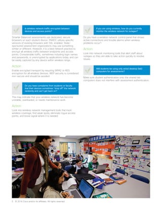 Smarter Balanced assessments use dedicated, secure
browsers on each student device. PARCC utilizes specific
versions of existing browsers with SSL enabled. State-
sponsored assessment organizations may use something
similar or different. However, it is a best network practice to
encrypt all wireless traffic between endpoints and access
points. Considerable traffic, sometimes including login names
and passwords, is unencrypted by applications today, and can
be easily captured by any device within wireless range.
Action:
Enable encrypted transport by requiring WPA2 or AES
encryption for all wireless devices. WEP security is considered
non-secure and should be avoided.
Is wireless network traffic encrypted between
devices and access points?
This may indicate that your wireless network has become
unstable, overloaded, or needs maintenance work.
Action:
Look into wireless network management tools that track
wireless coverage, find weak spots, eliminate rogue access
points, and boost signal where it is needed.
Do you have complaints from students or faculty
that their devices sometimes “drop off” the network
randomly and can’t get back on?
Make sure student authentication onto the shared lab
computers does not interfere with assessment authentication.
Will students be using only wired desktop (lab)
computers for assessments?
Do you have a wireless network control panel that shows
active connections and trouble alarms when wireless
problems occur?
Action:
Look into network monitoring tools that alert staff about
outages so they are able to take action quickly to resolve
issues.
If you are using wireless, how do you currently
monitor the wireless network for outages?
5	 © 2016 Cisco and/or its affiliates. All rights reserved.
 
