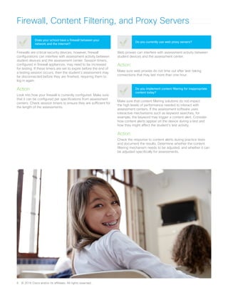 Firewall, Content Filtering, and Proxy Servers
Firewalls are critical security devices; however, firewall
configurations can interfere with assessment activity between
student devices and the assessment center. Session timers,
configured in firewall appliances, may need to be increased
for testing. If these timers are set to expire before the end of
a testing session occurs, then the student’s assessment may
be disconnected before they are finished, requiring them to
log in again.
Action:
Look into how your firewall is currently configured. Make sure
that it can be configured per specifications from assessment
centers. Check session timers to ensure they are sufficient for
the length of the assessments.
Does your school have a firewall between your
network and the Internet?
Web proxies can interfere with assessment activity between
student devices and the assessment center.
Action:
Make sure web proxies do not time out after test-taking
connections that may last more than one hour.
Do you currently use web proxy servers?
Make sure that content filtering solutions do not impact
the high levels of performance needed to interact with
assessment centers. If the assessment software uses
interactive mechanisms such as keyword searches, for
example, the keyword may trigger a content alert. Consider
how content alerts appear on the device during a test and
how they might affect the student’s test activity.
Action:
Check the response to content alerts during practice tests
and document the results. Determine whether the content
filtering mechanism needs to be adjusted, and whether it can
be adjusted specifically for assessments.
Do you implement content filtering for inappropriate
content today?
6	 © 2016 Cisco and/or its affiliates. All rights reserved.
 