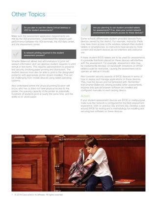 Other Topics
Make sure the assessment application requirements are
met by the VDI environment. Understand the network path
performance between the VDI terminals, the VDI data center,
and the assessment center.
Do you plan to use thin clients (virtual desktop or
VDI) for student assessments?
Smarter Balanced allows test administrators to print out
session information and can approve student requests to print
stimuli or test items. This requires administrators to preserve
test security involving paper printing and distribution. The
student devices must also be able to print to the designated
printer(s) with appropriate printer drivers installed. This can
be challenging from mobile devices using tablet operating
systems.
Also understand where the physical printing location will
occur, who has or does not have physical access to the
printer, the queuing capacity of the printer as potentially
hundreds of students print at nearly the same time, and the
ability to re-stock paper.
Is network printing required in the student
assessment process?
Some schools differentiate student-provided devices from
devices owned by the district. For example, instructor iPads
may have more access to the wireless network than student
tablets or smartphones, so instructors have access to more
content and student devices do not interfere with instructor
use.
If these student BYOD tablets are to be used for assessments,
it’s possible that limits placed on these devices will interfere
with the assessment. For example, assessment sites may
be inadvertently blocked. Or bandwidth limitations on BYOD
tablets could be restrictive, causing the assessment not to
operate as well as it should.
Also consider security aspects of BYOD devices in terms of
how to deploy and manage applications on these devices.
They must be secure and not tampered with. Remember
that Smarter Balanced, among possibly other assessments,
requires that special browser software be installed and
configured manually on each testing device.
Action:
If your student assessment devices are BYOD or multipurpose,
make sure the network is configured for the best assessment
experience, both on practice day and test day. Develop a plan
around BYOD for testing and a methodology for installing and
securing test software on these devices.
Are you planning to use student-provided tablets
for assessments? If so, does your current network
environment limit network access for these devices?
7	 © 2016 Cisco and/or its affiliates. All rights reserved.
 