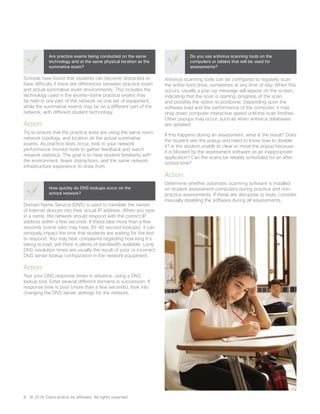Schools have found that students can become distracted or
have difficulty if there are differences between practice exam
and actual summative exam environments. This includes the
technology used in the exams—some practice exams may
be held in one part of the network on one set of equipment,
while the summative exams may be on a different part of the
network, with different student technology.
Action:
Try to ensure that the practice tests are using the same room,
network topology, and location as the actual summative
exams. As practice tests occur, look to your network
performance monitor tools to gather feedback and watch
network statistics. The goal is to have student familiarity with
the environment, fewer distractions, and the same network
infrastructure experience to draw from.
Are practice exams being conducted on the same
technology and at the same physical location as the
summative exam?
Domain Name Service (DNS) is used to translate the names
of Internet devices into their actual IP address. When you type
in a name, the network should respond with the correct IP
address within a few seconds. If these take more than a few
seconds (some sites may have 30-40 second lookups), it can
seriously impact the time that students are waiting for the test
to respond. You may hear complaints regarding how long it’s
taking to load, yet there is plenty of bandwidth available. Long
DNS resolution times are usually the result of poor or incorrect
DNS server lookup configuration in the network equipment.
Action:
Test your DNS response times in advance, using a DNS
lookup tool. Enter several different domains in succession. If
response time is poor (more than a few seconds), look into
changing the DNS server settings for the network.
How quickly do DNS lookups occur on the
school network?
Antivirus scanning tools can be configured to regularly scan
the entire hard drive, sometimes at any time of day. When this
occurs, usually a pop-up message will appear on the screen,
indicating that the scan is starting, progress of the scan,
and possibly the option to postpone. Depending upon the
software load and the performance of the computer, it may
drag down computer interactive speed until the scan finishes.
Other popups may occur, such as when antivirus databases
are updated.
If this happens during an assessment, what is the result? Does
the student see the popup and need to know how to disable
it? Is the student unable to clear or move the popup because
it is blocked by the assessment software as an inappropriate
application? Can the scans be reliably scheduled for an after-
school time?
Action:
Determine whether automatic scanning software is installed
on student assessment computers during practice and non-
practice assessments. If these are disruptive to tests, consider
manually disabling the software during all assessments.
Do you use antivirus scanning tools on the
computers or tablets that will be used for
assessments?
8	 © 2016 Cisco and/or its affiliates. All rights reserved.
 