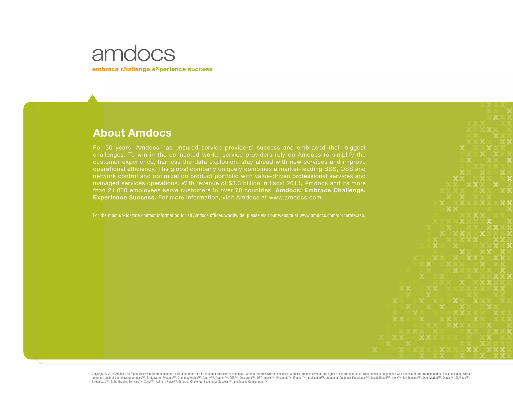 Copyright © 2014 Amdocs. All Rights Reserved. Reproduction or distribution other than for intended purposes is prohibited, without the prior written consent of Amdocs. Amdocs owns or has rights to use trademarks or trade names in conjunction with the sale of our products and services, including, without
limitation, each of the following: Amdocs™, Bridgewater Systems™, ChangingWorlds™, Clarify™, Cramer™, CES™, Collabrent™, DST Innovis™, Ensemble™, Enabler™, Intelecable™, Intentional Customer Experience™, JacobsRimell™, jNetX™, MX Telecom™, OpenMarket™, Qpass™, SigValue™,
Streamezzo™, Stibo Graphic Software™, Xacct™, Aging in Place™, Embrace Challenge, Experience Success™, and Quality Consumption™.
About Amdocs
For 30 years, Amdocs has ensured service providers’ success and embraced their biggest
challenges. To win in the connected world, service providers rely on Amdocs to simplify the
customer experience, harness the data explosion, stay ahead with new services and improve
operational efficiency. The global company uniquely combines a market-leading BSS, OSS and
network control and optimization product portfolio with value-driven professional services and
managed services operations. With revenue of $3.3 billion in fiscal 2013, Amdocs and its more
than 21,000 employees serve customers in over 70 countries. Amdocs: Embrace Challenge,
Experience Success. For more information, visit Amdocs at www.amdocs.com.
For the most up-to-date contact information for all Amdocs offices worldwide, please visit our website at www.amdocs.com/corporate.asp.
 