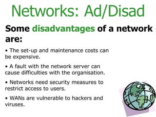 Networks: Ad/Disad Some  disadvantages  of a network are: The set-up and maintenance costs can be expensive. A fault with the network server can cause difficulties with the organisation. Networks need security measures to restrict access to users. WANs are vulnerable to hackers and viruses. 