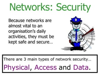 Networks: Security Because networks are almost vital to an organisation’s daily activities, they must be kept safe and secure… There are 3 main types of network security… Physical ,  Access  and  Data . 