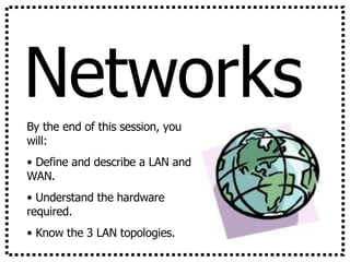 Networks By the end of this session, you will: Define and describe a LAN and WAN. Understand the hardware required. Know the 3 LAN topologies. 