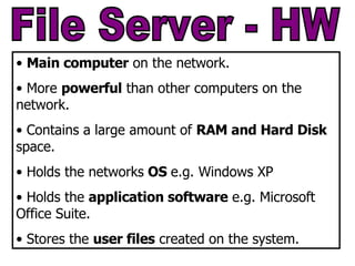 File Server - HW Main computer  on the network. More  powerful  than other computers on the network. Contains a large amount of  RAM and Hard Disk  space. Holds the networks  OS  e.g. Windows XP Holds the  application software  e.g. Microsoft Office Suite. Stores the  user files  created on the system. 