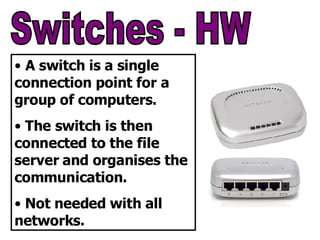 Switches - HW A switch is a single connection point for a group of computers. The switch is then connected to the file server and organises the communication. Not needed with all networks. 