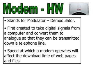 Modem - HW Stands for Modulator – Demodulator. First created to take digital signals from a computer and convert them to analogue so that they can be transmitted down a telephone line. Speed at which a modem operates will affect the download time of web pages and files. 