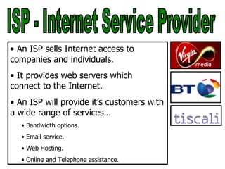 ISP - Internet Service Provider An ISP sells Internet access to companies and individuals. It provides web servers which connect to the Internet. An ISP will provide it’s customers with a wide range of services… Bandwidth options. Email service. Web Hosting. Online and Telephone assistance. 