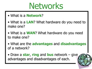 Networks What is a  Network ? What is a  LAN ? What hardware do you need to make one? What is a  WAN ? What hardware do you need to make one? What are the  advantages  and  disadvantages  of a network? Draw a  star ,  ring  and  bus  network – give advantages and disadvantages of each. 