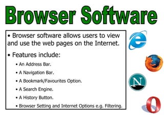 Browser Software Browser software allows users to view and use the web pages on the Internet. Features include: An Address Bar. A Navigation Bar. A Bookmark/Favourites Option. A Search Engine. A History Button. Browser Setting and Internet Options e.g. Filtering. 