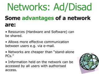 Networks: Ad/Disad Some  advantages  of a network are: Resources (Hardware and Software) can be shared. Allows more effective communication between users e.g. via e-mail. Networks are cheaper than “stand-alone PCs.” Information held on the network can be accessed by all users with authorised access. 