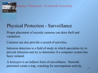 11
Physical Protection - Surveillance
Proper placement of security cameras can deter theft and
vandalism.
Cameras can also provide a record of activities.
Intrusion detection is a field of study in which specialists try to
prevent intrusion and try to determine if a computer system has
been violated.
A honeypot is an indirect form of surveillance. Network
personnel create a trap, watching for unscrupulous activity
-Chapter T hirteen N etw ork S ecurity
 