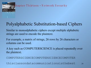 24
Polyalphabetic Substitution-based Ciphers
Similar to monoalphabetic ciphers except multiple alphabetic
strings are used to encode the plaintext.
For example, a matrix of strings, 26 rows by 26 characters or
columns can be used.
A key such as COMPUTERSCIENCE is placed repeatedly over
the plaintext.
COMPUTERSCIENCECOMPUTERSCIENCECOMPUTER
thisclassondatacommunicationsisthebest
-Chapter T hirteen N etw ork S ecurity
 