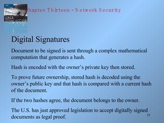 35
Digital Signatures
Document to be signed is sent through a complex mathematical
computation that generates a hash.
Hash is encoded with the owner’s private key then stored.
To prove future ownership, stored hash is decoded using the
owner’s public key and that hash is compared with a current hash
of the document.
If the two hashes agree, the document belongs to the owner.
The U.S. has just approved legislation to accept digitally signed
documents as legal proof.
-Chapter T hirteen N etw ork S ecurity
 