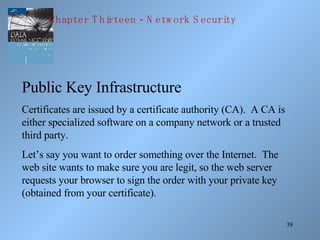 38
Public Key Infrastructure
Certificates are issued by a certificate authority (CA). A CA is
either specialized software on a company network or a trusted
third party.
Let’s say you want to order something over the Internet. The
web site wants to make sure you are legit, so the web server
requests your browser to sign the order with your private key
(obtained from your certificate).
-Chapter T hirteen N etw ork S ecurity
 