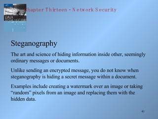 41
Steganography
The art and science of hiding information inside other, seemingly
ordinary messages or documents.
Unlike sending an encrypted message, you do not know when
steganography is hiding a secret message within a document.
Examples include creating a watermark over an image or taking
“random” pixels from an image and replacing them with the
hidden data.
-Chapter T hirteen N etw ork S ecurity
 